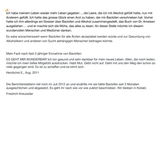 unregelmäßig, vielleicht sechs bis acht Mal im Monat oder weniger) habe ich Appetit auf einen Schnaps und
bringe mir dann nach Feierabend eine kleine 0,1l - 0,2l Flasche mit. Den trinke ich dann mit Genuss abends auf
dem Balkon. Aber eben nicht immer – manchmal zwei Schnäpse pro Woche. So mache ich das seit einem
Jahr. Ich kann damit leben. Die Alkoholmenge nimmt eher ab. Ich trinke Alkohol inzwischen in immer größeren
Abständen. Ich brauch ihn nicht mehr!
Mein neues Leben begründe ich auch mit folgenden Kriterien:
•
 Ich hatte 2009 eine sehr erfolgreiche und für mich persönlichkeitsverändernde Therapie. Man hatte mir
beigebracht, meine Gefühle zu erkennen (klappt natürlich nicht immer – bei wem klappt das schon). Ich habe
begriffen, dass ich das Recht habe traurig und wütend zu sein, aber auch das Recht glücklich zu sein. Ich darf,
ja ich muss sogar, Träume haben, kann Pläne machen und darf Fehler machen.
•
 Neue Hobbys kamen bei mir dazu, die den „Freiraum“, in dem ich früher gesoffen habe, ausfüllen.
•
 Dann kam noch Baclofen dazu, das mich von meinem Suchtdruck befreit hat.


Heute bin ich ein manchmal unausgeglichener Mensch, der seine Meinung äußert auch wenn die mal
irgendjemanden nicht passt. Mein Therapeut hat gesagt, wenn wir versuchen gerade durchs Leben zu gehen,
dann fallen eben links und rechts mal ein paar Steine um. Ich lass mir nichts mehr gefallen. Ich nehme keine
Demütigung mehr hin. Es geht mir endlich wieder gut. Endlich bin ich wie ich bin.
Versucht alles – steht immer wieder auf – Bei Biermann hab ich mal gelesen: Nur wer sich ändert bleibt sich
treu. Ich wünsche allen die noch leiden viel viel Mut – es ist zu schaffen!
 