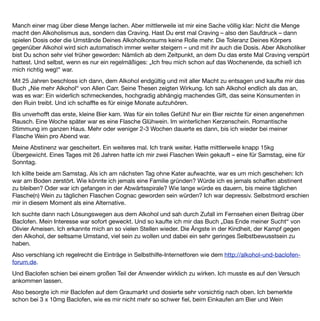 vorbeizugehen. Doch das sollte noch nicht alles gewesen sein: Nach einiger Zeit, die das Einschleichen des
Medikaments benötigt (ich war da bei 3 x 25mg Baclofen) war mein Verlangen nach Alkohol vollends
verschwunden. Ich hatte kein Craving mehr. Freunde und Familie tranken um mich herum und ich hatte nicht
das geringste Verlangen es ihnen gleichzutun. Es war keine Willensanstrengung nötig. Es war kein
Widerstehen. Auch wenn unbewusst (oder bewusst) der ein oder andere mir „ein Bier mitbrachte“ oder „es
zufällig schon für mich geöffnet hatte“ ließ ich es mühelos und ohne jegliche Probleme stehen.
Vielmehr wunderte ich mich insgeheim, wie all die Trinkenden, die mich nun „unbewusst“ (?) wieder in den
Alkoholismus zu treiben gedachten, ihre Körper so zu Grunde richten konnten und was sie überhaupt daran
fänden? Ich hatte die Gedanken eines Nicht-Alkoholikers. Zum ersten Mal seit diesem ersten Bier im Park.
Ich bin jetzt 27 Jahre alt und froh, dass ich Baclofen so „früh“ in meiner Cravingkarriere ﬁnden durfte.
Ich trinke ab und zu Alkohol. Aber es ist auf eine seltsame Art und Weise anders. Ich trinke den Alkohol und
werde nicht durch einen Trieb oder eine Sucht dazu gezwungen. Und ich trinke nur noch selten. Eigentlich nur
noch dann, wenn die Gesellschaft es von mir verlangt. Denn als Alkoholiker gelten in Deutschland ja nicht nur
die, die trinken, sondern auch die, die überhaupt nichts trinken (obwohl die ja logischerweise Anti-Alkoholiker
genannt werden müssten?).
Persönlich ﬁnde ich es schade, dass man Schnaps, Bier und Wein an jeder Ecke kaufen kann und Baclofen so
schwer zu beschaffen ist, wo es doch so vielen Menschen helfen könnte. Übrigens auch denjenigen, die
merken, dass sie bereits in der Abwärtsspirale sind und denen – nur, weil sie noch nicht unten angekommen
sind – derzeit nicht ausreichend geholfen wird.
Jemandem, der sich überlegt, ob Baclofen etwas für ihn wäre, würde ich empfehlen: Probiere es doch einfach
mal aus. Frag einen Neurologen oder Deinen Suchtmediziner (wenn Du schon einen hast) und lass Dich nicht
abwimmeln. Ich persönlich bin den Weg ohne Mediziner gegangen und habe es mir auf dem Graumarkt geholt.
Ich habe sehr langsam nach oben dosiert und bin insgesamt auch nie über der laut Packungsbeilage
empfohlenen 75mg Tagesdosis gewesen. Ich persönlich würde es jederzeit wieder so machen.
Baclofen hat mir die Angst vor dem Alkohol genommen. Die Spirale geht jetzt nicht mehr ausschließlich
abwärts. Baclofen hat mein Leben gerettet.
 