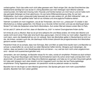 EB 11 Weiblich


30 Jahre kämpfen reicht ... aber wie viele Baclofen-Anwender wohl erfahren haben, reicht es eben nicht nur zu
kapitulieren. Hallo erst mal. Ich bin sicher auch nicht völlig ohne Hintergrund „ins Fass mit dem Zaubertrank“
gefallen. Körperlich und sozial geht es mir immer noch ganz gut. Sicher ein Resultat meiner krankhaften
Kontrolliertheit. Ich habe immer kurz vor dem absoluten Absturz eine Bremse einsetzen können und habe,
glaube ich, so alles an Möglichkeiten hinter mir, um mit dem Saufen aufzuhören. Krankenhaus, Langzeit,
Selbsthilfegruppe, mehrere ambulante Therapien, etwa 50 Entgiftungen zuhause, oft unter Distraneurin. Vor
allem die ambulanten Therapien haben mir viel über mich beigebracht, die Langzeit war nicht viel mehr als eine
misslungene Hirnwäsche. Wie gesagt, ich habe einen kurz bis mittelfristigen Absprung immer geschafft. So
blieb mir meine liebe Beziehung erhalten und Arbeitslosigkeit, Verfall usw. erspart, was, wie die meisten ahnen
werden, mich leider auch schnell wieder zum netten Bierchen haben greifen lassen. Sprich: Das Männchen im
Kopf wollte relaxen. Craving! Seit 1 Woche nehme ich jetzt Baclofen und stelle fest, dass das Männchen
verschwunden zu sein scheint. Ich fühle mich schon jetzt seltsam entspannt und angstfrei. Gehe anders als
sonst viel offener und freier mit Problemen oder anderen Menschen um. Die Berichte von Dr. Ameisen
sprechen mir aus der Seele. Ich habe große Hoffnung. Auch freue ich mich sehr, dieses Forum gefunden zu
haben.
Das war mein erster Beitrag im Alkohol-und-Baclofen-Forum, geschrieben am 24. Januar 2010.
Er beschreibt in etwa meine Ausgangsposition. Ein paar ergänzende Stichworte zu meinem Suchtverlauf
möchte ich hinzufügen. Erste Vollrausche ab dem 14. Lebensjahr, regelmäßig Alkohol seit dem 16. Lebensjahr,
zunächst alles was zur Verfügung stand, zusätzlich Shit und LSD. Nach einem Horrortrip und der wachsenden
Erkenntnis ein ernsteres Problem zu haben, ist mein Konsum im Regelfall auf Bier begrenzt. Während der
Trinkphasen etwa 3-5 l/Tag. Mit regelmäßigen Trinkpausen.
Vor 2 Jahren, im Alter von 48 bin ich durch eine TV-Reportage über Oliver Ameisen auf eine mögliche
Baclofenbehandlung gestoßen. Ich habe sein Buch studiert und meinen Arzt angesprochen. Da wir, ziemlich
erfolglos, auch schon Campral ausprobiert hatten und auch alle psychotherapeutischen Maßnahmen
ausgereizt schienen, verschrieb er mir (off-label) Baclofen. Gestützt auf die Erfahrungen von Dr. Ameisen hatte
ich mit meinem Arzt eine Dosierung besprochen, die sich unter Umständen bis zu einer Tagesdosis von 150
mg steigern sollte.
Eine Woche nach meinem Start fand ich das Baclofen- Forum und war dort zu Beginn sehr aktiv.
Das Forum war für mich auch immer eine Selbsthilfegruppe. Durch unseren Erfahrungsaustausch und sich
schnell einstellendem Erfolg hinsichtlich der Unterdrückung von Craving und deutlicher Angstreduktion habe
ich die Dosierung bei zunächst 62,5 mg belassen.
 