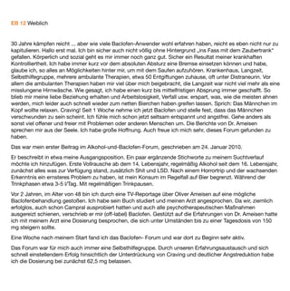 Nach 1 Monat waren meine Blut und Vitalwerte wieder im grünen Bereich, ich war aktiv, angstfrei und bis auf
wenige Momente frei von Gedanken an Alkohol. Einzig die abendliche Müdigkeit war nicht immer angemessen,
zum Beispiel beim Autofahren. Ich hab das dann eher mal gelassen.
Das Problem mit der Müdigkeit hat sich etwas reduziert in den folgenden Monaten. Ich habe aber das Gefühl,
manchmal etwas „tüddelig“ zu sein. Sonst ergaben sich bei mir keine Nebenwirkungen. Jedenfalls keine
unerwünschten.
Nach etwa 3 Monaten habe ich, auch ermutigt durch im Forum aufkommende positive Erfahrungsberichte,
während meines Urlaubes den Versuch unternommen „moderat“ zu trinken. Das ging bei mir überhaupt nicht.
Ich war innerhalb kürzester Zeit bei meiner früheren Tagesration angelangt. Es folgten intensive
Auseinandersetzungen im Forum und auch mit mir selbst. So habe ich mich z.B. entschieden eine beruﬂiche
Auszeit zu nehmen. Ich habe eine weitere Psychotherapie begonnen, die im Moment ruht, da wir schlicht kein
Thema haben.
Seit diesem ersten Rückfall, im Forum auch Vorfall genannt, wiederholen sich diese leider immer wieder.
Allerdings hat meine Sucht und auch mein Leben eine andere Dynamik erhalten. Und dies sehe ich vor allem in
meiner Baclofentherapie begründet. Ohne Baclofen hätte ich nicht den Mut gehabt, mein Leben
umzugestalten. Es hilft mir beim „Absprung“ von einer Trinkphase. (Früher ging das oft nur mit Distra).
Es befreit mich zumindest für einige Tage, manchmal Wochen, komplett von Craving. Insgesamt trinke ich
weniger und seltener als vor der Baclofenbehandlung. Es hat mich von diffusen Ängsten befreit. Ich fühle mich
freier, offener. Seit ich Baclofen nehme habe ich keine depressiven Anwandlungen mehr.
Klar ist aber auch: Sobald ich trinke, wirkt es überhaupt nicht mehr. Es macht mich manchmal traurig, dass ich
nicht völlig frei bin von der Sucht. Wenn ich mir überlege, was ich hätte anders machen sollen, fällt mir nicht
viel ein. Vielleicht wäre ein späterer Versuch des moderaten Trinkens erfolgreicher gewesen. Ich glaube es aber
nicht. 30 Jahre, sind verdammt viel Zeit der Konditionierung.
Vielleicht wäre es hilfreich gewesen, direkt von Beginn an einen guten psychologischen Wegbegleiter zu
haben. Aber der, müsste wohl auch erst erfunden werden. Wie gesagt, ich habe glaube ich alles durch.
Empfehlen würde ich einem Beginner jedenfalls den „Königsweg“, eine in besagtem Forum beschriebene
Umgangsweise im Zusammenhang mit der Baclofentherapie. Weiter eine möglichst ganzheitliche
Herangehensweise. Vielleicht auch mal Sachen in Frage stellen, wie seinen Job, seine Einstellung, sein
Leben…
Also: Gelassen bleiben und sich „moderat“ freuen über die neuen Möglichkeiten.
Zuletzt ist mir der noch wichtig: Gib Deinem Leben die Hand und lass Dich überraschen, welchen Weg es mit
Dir geht.
 