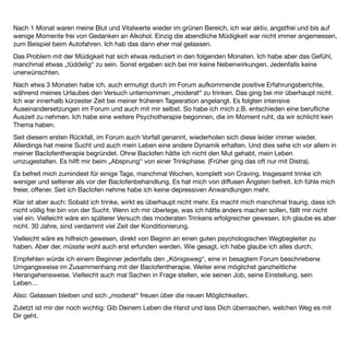 EB 12 Weiblich, 47 Jahre


Und das Unglaubliche trat ein: nach der ersten Tablette verspürte ich keinerlei Anreiz mehr, Alkohol zu
konsumieren.
Meine Trinkgewohnheiten waren je nach Lebensphase unterschiedlich, von jahrelanger kompletter Abstinenz
bis zum "binge", also Rauschtrinkerin.
In meiner Jugend trank ich keinen Alkohol, ich begann erst Alkohol zu konsumieren mit Anfang 20, allerdings
von Beginn an in nicht unerheblichen Mengen.
Aber da war es noch mehr Party, Vergnügen. Und auch ein Stück "Urlaub von mir selbst". Obwohl mir
morgens, bevor ich zur Uni ging, manchmal schon mal recht ﬂau war. Das war des Abends dann aber schnell
wieder vergessen. Da ich viel Alkohol vertrug (mehr als die meisten anderen, sogar Männer) entwickelte ich
eine ziemliche Toleranz.
Als dann das regelmäßige Alkoholtrinken nicht mehr passte (Klausuren, Praktika), begann ich, mein Trinken auf
bestimmte Abende, bevorzugt Wochenenden, zu verlagern.
Ich wurde wohl das, was man einen sogenannten Quartalstrinker nennt. Das heißt von Zeit zu Zeit trank ich
sehr viel Alkohol, ein Verhalten, das heute als "Binge-Trinken" bezeichnet wird. Mit der Zeit wurden die
Abstände zwischen den Trinkgelagen kürzer. Dann kamen wieder Jahre, in denen Alkohol überhaupt keine
Rolle mehr spielte. Ich hätte mir nicht vorstellen können, je wieder in eine Abhängigkeit hinein zu rutschen.
In den letzten Jahren, während einer Lebenskrise, begann ich dann doch wieder mit meiner erprobten
Selbstmedikation: ich machte immer mal wieder "Urlaub von mir selbst" - mit entsprechend viel Alkohol.
Während des letzten Jahres entgleiste mir diese Selbstmedikation dann mehr und mehr, ich trank fast jeden
Tag. Nicht, bis ich völlig betrunken war, sondern zwei bis fünf Piccolos, dafür diese ziemlich schnell, so dass
die Rauschwirkung an erste Stelle trat. Ich sah das als Episode, die ich selbst wieder unterbrechen könne.
Ich trank nur in meiner Freizeit, nie während oder vor der Arbeit. Daher bin ich auch nie als Alkoholikerin
aufgefallen, außer meiner Familie, die schon mitbekam, dass ich nicht wie andere trank.
Eine Therapie habe ich nie gemacht, da ich immer noch selbst "die Kurve" bekam. Im letzten Jahr allerdings
kamen mir erste echte Zweifel. Ich wollte pausieren, aber der Drang, mich zu berauschen war stärker.
Mir war bewusst, dass, würde ich so weiter machen, ich meine Gesundheit vollends in den Ruin treiben würde.
Zufällig hatte ich bereits vor Jahren aus der Presse von einem französischen Arzt, Prof. Dr. Ameisen erfahren,
dass er ein Mittel entdeckt habe, welches das Suchtverlangen unterbrechen könne: es hieß Baclofen. Tolle
Sache dachte ich mir, fand aber, dass das für mich wohl nicht in Frage käme, da ich ja keine "echte"
 
