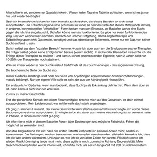 über die Autobahn gebrettert. Nun, ausgestiegen, nahm ich auch die leisen Töne des Lebens wieder wahr. Ich
fühlte mich ganz klar, so klar wie lange nicht mehr.
Der Gedanke, mich zu betrinken wurde absurd.
Nach zwei, drei Wochen gingen diese höchst erfreulichen Nebenwirkungen leider wieder in normalen Bahnen
weiter. Entweder ich hatte mich daran gewöhnt oder es waren wirklich Anfangswirkungen, in jedem Fall waren
es gute Erfahrungen. Es gab mich noch: Die, die ich von früher her kannte.
Nach einigen Wochen der Gedanke: "och, jetzt könntest du ja mal ausprobieren, wie so ein Piccolo jetzt
käme", es hätte ja keine Konsequenzen. Gedacht getan. Ich trank einen, den zweiten schüttete ich halb wieder
weg - früher undenkbar.
Das wiederholte sich noch zweimal im Verlauf von 6 Monaten, dann war ich wieder bei fünfen. Oha … Hinzu
kam, dass Alkohol in Verbindung mit Baclofen bei mir sehr sedierend wirkte, als summierte sich die Wirkung,
ich wirkte nach zwei Piccolo völlig betrunken (Beobachtungen meines Mannes).
Für mich ergab sich daraus die Konsequenz, dass zumindest in meinem Fall Baclofen nur in Kombination mit
Abstinenz funktioniert. Ich wolle schlichtweg keine weiteren Risiken mehr eingehen. Bis heute (nun nehme ich
Baclofen seit 7 Monaten) trinke ich keinen Alkohol mehr.
Es ist nicht so, dass alle Gedanken an Alkohol weg sind, sporadisch der Gedanke "och, jetzt einen Piccolo"
kommen hin und wieder, ich merke gerade, dass das immer seltener der Fall ist, aber ich spüre eine
Entscheidungsinstanz in mir, die mir erleichtert und ermöglicht, dies im Vorfeld auszubremsen, nein zu sagen,
eine Instanz, die ich früher so nicht wahr nahm.
Ich habe das Gefühl, dass ich eine echte Alternative habe gegen den Impuls, zu trinken. Und es ist nicht nur
das Gefühl, sondern es funktioniert, wie ja beschrieben, auch praktisch.
Nun zu den Nebenwirkungen.
ich vertrage Baclofen gut, außer einer Nebenwirkung verspüre ich keinerlei Beeinträchtigung oder irgendwie
anders geartete Körperwahrnehmung.
Diese eine Nebenwirkung ist allerdings so gravierend, dass ich erwäge, eine Baclofen-Pause zu machen:
Schlaﬂosigkeit. Seit Beginn der Behandlung. Da es mir sehr wichtig war, Baclofen weiter zu nehmen, habe ich
mich in Behandlung begeben, die Schlafstörung wurde mit einem Schlafmittel (Zolpidem) behandelt.
Was mehr oder weniger gut funktionierte. Seit Wochen schlafe ich nun wieder sehr schlecht bis gar nicht.
Diese Nebenwirkung ist wohl nicht allzu häuﬁg, die meisten Leute, mit denen ich mich ausgetauscht hatte,
schlafen mit Baclofen besser.
Nachtrag: seit nunmehr zwei Wochen nehme ich kein Baclofen mehr. Der Gedanke an Alkohol ist immer noch
weit weg, der Gedanke, mir Alkohol einﬂößen zu wollen, erscheint mir immer noch absurd.
 