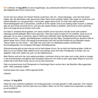 EB 2 Verfasst: 11 Aug 2010 von einer Angehörigen, als authentischer Bericht mit ausdrücklicher Genehmigung
des Mitglieds dem Forum entnommen.  


ich bin seit neun Jahren mit meinem Partner zusammen, den ich - etwas blauäugig - erst nach fast einem
halben Jahr als Alkoholiker wahr genommen habe. Nach einem weiteren halben Jahr zogen wir zusammen und
seither kämpfen wir, mal gemeinsam, mal einzeln, gegen seine Sucht. Er trinkt nach überwundener
Heroinabhängigkeit seit 3 Jahrzehnten, schafft es immer wieder, eine kurze Zeitlang relativ trocken zu bleiben,
aber es wird immer schwerer für ihn, sich aus der nassen Phase zu befreien. Jetzt trinkt er schon seit Ende
April und kriegt die Kurve einfach nicht mehr.
Ich habe O. Ameisens Buch gelesen, ihm davon erzählt und er hat schon mal den einen oder anderen
halbwegs aufnahmefähigen Blick hinein geworfen. Aber das meiste musste ich ihm erzählen, doch es ist mir
gelungen, ihn so weit zu erreichen, dass er Hoffnung in Baclofen setzt. Die Beschaffung ist über Spanien -
danke ans Forum - geklärt, das Medikament inzwischen auf dem Weg. Therapeutische bzw. ärztliche Hilfe ist
jedoch leider nicht in Sicht. Die hiesige Suchtambulanz ließ mich bei der Erwähnung von Baclofen wissen:
"Davon halten wir hier nichts." - Dort hält man wohl mehr von Selbstbewusstsein zerstörenden
Durchhalteappellen mit mindestens 90%igem Rückfallpotential.
Glücklicherweise gibt es das Internet und ich fand dieses Forum. Da wir dicht bei Hamburg leben, hoffe ich,
dass es uns auf diesem Weg vielleicht auch noch gelingt, einen Arzt oder Therapeuten zu ﬁnden, der uns
begleitet. Falls nicht, bleibt uns auch nur der Selbstversuch.
Mein Partner wird sich hier noch selbst anmelden, momentan trinkt er sich aber noch runter, damit er morgen
in der Suchtambulanz wenigstens das Oxazepam bekommt. Ich hoffe so sehr, dass dieser Weg ihm (und mir)
endlich die innere Ruhe bringt, die wir uns so sehr wünschen.
Falls uns jemand einen Arzt/Therapeuten im Hamburger Raum nennen kann, der Baclofen offen gegenüber
steht - bitte unbedingt melden!
Erstmal danke fürs Lesen. Hoffnungsvolle Grüße
Joker(in)


Verfasst: 11 Aug 2010
Habe hier noch ordentlich gestöbert, bin fündig geworden und habe gerade im UKE angerufen. Prof. Haasen
ist bis 19.8. im Urlaub, wird sich dann bei uns melden. Mann, bin ich froh, dieses Forum gefunden zu haben -
es ist KLASSE!!!!
Viele Grüße Joker(in)
 