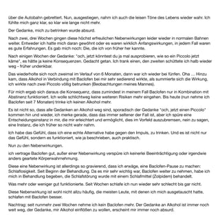 EB 13 Männlich, 25 Jahre


Es war kein Vergleich zu den abstinenten Versuchen zuvor. Nicht mehr so ein Kampf, es ﬁel einfach leichter.
Ich hatte eine erfüllte Kindheit, die nichts vermissen ließ. In der Pubertät ﬁngen die Dinge dann aus dem Ruder
zu laufen. Nach außen wirkte immer ich sehr selbstbewusst. Ich hatte einen großen Freundeskreis, betrieb sehr
erfolgreich Leistungssport und an den Noten auf dem Gymnasium war anfangs nichts auszusetzen. Innerlich
war ich schon immer extrem ängstlich und perfektionistisch. Ich machte mich vor jedem kleinen Vortrag in der
Schule verrückt und wollte mich am liebsten einfach immer krank melden.
Beim Sport überlegte ich mich extra schlecht anzustellen, um dem ganzen Leistungsdruck nicht mehr
ausgesetzt zu sein und meine Ruhe zu haben. Kleinigkeiten, die mir an meinem Körper nicht geﬁelen und
anderen niemals aufgefallen sind, entwickelten sich zum Selbsthass. Ich hatte nie innere Ruhe und kein
eigenes Wohlbeﬁnden, so kam es dass ich im Alter von 13 -15 sehr viel gekifft habe, um diesem ganzen Stress
zu entﬂiehen. In den Momenten fand ich meine Ausgeglichenheit, allerdings saßen wir auch fast nur vor dem
TV, wobei wir uns zudröhnten und ich wirkliche soziale Kontakte mied.
Jedoch war dies alles kein Vergleich zu meinem ersten Vollrausch, der dann auch zu dieser Zeit kam. Ich weiß
noch, wie ich mir mit einem Freund den ersten "kleinen Feigling" teilte. Die Welt war in Ordnung. Alles war
leicht und lustig; ein komplett freies und entspanntes Gefühl. So ging es dann jedes Wochenende und zu
jedem möglichen Anlass, den man ja immer gefunden hat. Immer den Vollrausch als Ziel. Ich machte mir keine
Gedanken und es war es auch eine wirklich tolle Zeit, wenn man das im Nahhinein so sagen kann. Seit etwa
dem 18. Lebensjahr trank ich dann bereits täglich eine Flasche Apfelkorn.
Ich brach die Schule kurz vor dem Abitur ab und zog zu Hause aus. Ich rutschte immer weiter in die
Alkoholabhängigkeit. Immer mehr Filmrisse, immer mehr peinliche Geschichten kamen am nächsten Tag zum
Vorschein und ich wollte immer tiefer im Boden versinken. Viele unverantwortliche Autofahrten im Vollrausch,
das Schamgefühl wurde immer größer. Der Alkoholkonsum steigerte sich immer weiter (bis zu 3 Flaschen
Apfelkorn) und einige Jahre später waren die Ängste und die Entzugserscheinungen so groß, dass ich das
Haus ohne Alkohol nicht mehr verlassen konnte.
An Arbeiten war gar nicht zu denken und die Einsamkeit und der Frust über das Leben machte alles nur noch
schlimmer, bis ich physisch und psychisch am Ende war. Ich beichtete meinen Eltern alles und zog zu ihnen
zurück. In dieser Zeit habe ich meinen Eltern sehr viel Leid zugefügt, so dass mein Vater letztes Jahr selber mit
Gelbsucht im Krankenhaus lag. Ein Teufelskreis. Er gab sich die Schuld für meine Entwicklung und ich mir nun
für seine. Er ist Arzt und konnte dies auch durchgehend praktizieren, so dass ich nach schlimmen und längeren
Saufexzessen immer zu Hause mit Diazepam entziehen konnte… Er hat seit dem Krankenhausaufenthalt zum
Glück nicht mehr getrunken.
 