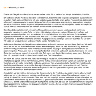 Ich habe es zwischenzeitlich mehrmals geschafft bis zu 6-7 Wochen abstinent zu bleiben und wohne auch
wieder alleine, was mir gut getan hat. Körperlich war ich dann ein neuer Mensch, aber Angst, Depressionen,
soziale Phobie und der tägliche Kampf mit dem Nichttrinken warf mich immer wieder zurück.
Ich wünschte mir oft einfach nicht mehr aufzuwachen oder eine schlimme Krankheit zu haben, für die ich nicht
selber verantwortlich bin. Das wär das einfachste, dachte ich. Heute verstehe ich es alles etwas besser und
weiß nun dass diese Ängste bei uns in der ganzen Familie verbreitet sind. Auch mein Bruder und meine
Schwester haben diese Ängste durchlebt, nur nicht versucht, sie mit Alkohol zu betäuben. Hoffnung gab mir
meine Freundin, die ich glücklicherweise vor 2 Jahren kennen gelernt habe und die wie meine Familie immer
hinter mir steht. Seit dieser Zeit habe ich auch schon große Fortschritte gemacht und versuche es alles etwas
entspannter zu sehen, auch wenn es mal wieder einen Schritt zurückgeht.
Durch meine Schwester bin ich dann auf Baclofen aufmerksam geworden. Ich hatte vorher noch nie etwas
davon gehört. Sie gab mir das Buch von Oliver Ameisen und zeigte mir das Forum www.alkohol-und-baclofen-
foum.de, wo ich mich doch mal informieren könne. Sie hätte wohl auch schon einen Arzt in der Nähe
gefunden, der es verschreibt. Ich hatte ja nichts zu verlieren. Ich bekam ein Privatrezept und nach 2
abstinenten Tagen ging es los:
Bereits nach den ersten 5 mg verspürte ich starke Euphorie und Entspannung. Ich musste grundlos viel lachen
und bereits da war mir klar, dass Baclofen auf jeden Fall wirkt. Die nächsten Wochen liefen allerdings sehr
schleppend. Ich merkte bis zu etwa 60 mg keine großen Veränderungen, außer direkt alle 3 Tage nach jeweils
15 mg Dosiserhöhung. Ich ﬁng an zu zweifeln und wurde ungeduldig, dachte es wirkt bei mir nicht richtig und
erhöhte schneller und am Tag 19 war ich bereits bei 112,5 mg, ein paar Tage später bei 125 mg.
Dass das Craving zu dieser Zeit nicht mehr vorhanden war bemerkte ich gar nicht, da ich durch die zu schnelle
Erhöhung viel zu sehr mit extremen Hochs und Tiefs zu kämpfen hatte. Erst große Euphorie und Fröhlichkeit,
dann Angst und starke Depressionen. Ich fühlte mich oft benebelt. Mir ﬁelen Wörter nicht oder erst spät ein
und ich war morgens wegen starken Albträumen ziemlich neben der Spur. Nachdem ich dann wieder auf 100
mg zurück ging und dies etwa anderthalb Wochen beibehielt ging es mir richtig gut. Kein Craving und keine
Nebenwirkungen. Es war kein Vergleich zu den abstinenten Versuchen zuvor. Nicht mehr so ein Kampf, es ﬁel
einfach leichter. Die Gedanken kreisten nicht mehr ständig nur ums Nichttrinken.
Nach 7 Wochen hatte ich dann allerdings auch einen Rückfall, der mich für einen Monat komplett ins alte
Trinkmuster zurück geworfen hat. Nicht weil ich Craving hatte, sondern weil ich an einem schlechten Tag
naiverweise dachte, einmal kann ja nicht so schlimm sein. Ich habe es auch irgendwie vermisst mal wieder
richtig einen drauf zu machen. Aber nix da, direkt der alte Saufrhythmus… Aber auch danach war der Schritt
aus dem Alkoholteufelskreis längst nicht so schlimm, wie einige Male zuvor, da Baclofen bei mir auf jeden Fall
auch angsthemmend wirkt, auch im Entzug.
Ich kann jedem Neueinsteiger nur raten wirklich langsam hochzudosieren und viel Geduld zu haben. Es hat bei
mir auch so geklappt, aber angenehm war es so sicher nicht. Außerdem erstmal komplett die Finger vom
 