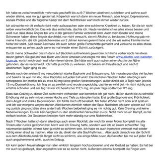 Alkohol zu lassen. Es geht schneller zurück als man denkt, vor allem bei der großen anfänglichen Euphorie. Für
mich ist das Ziel eh die völlige Abstinenz.
Ich bin sehr dankbar, Baclofen gefunden zu haben, da es mir das Craving nimmt und meine Gedanken sich
nicht mehr ständig nur ums Nichttrinken drehen. Mit einer begleitenden Verhaltenstherapie sehe ich positiv in
die Zukunft.
 