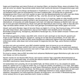 Ich weiß eines ganz genau: Ohne BAC hätte ich die ersten sechs Monate nicht hinbekommen, nach einer
Woche schon wäre ich aus Bequemlichkeit wieder auf die Flasche gekommen – und hätte mich schlimmer
gefühlt als je zuvor.
Erheblich sind bei mir zu allen Zeiten die Nebenwirkungen (NW). Möglicherweise wirkt BAC bei mir paradox. Ich
mache leider so gut wie das gesamte Spektrum durch und noch mehr: schlimmste Tagesmüdigkeit bis zum
plötzlichen Umfallen, aber nachts nicht an Schlaf zu denken. Die Unmöglichkeit, weiterhin Sport zu treiben (es
kommt keine innere Belohnung), starke Essattacken und noch verschärfter morbider BMI. Zerstörte Sexualität,
Magen-Darm-Beschwerden in Richtung Reizdarm, tagelange Flatulentien. Unleidiges Auftreten, das einmal zum
Ausschluss im Forum führte. Sprachartikulationsstörungen. Sehstörungen – das Gefühl, die natürliche
Augenmotilität verloren zu haben (große Probleme beim Lesen oder bei aktiver Verkehrsteilnahme), trockene
Haut, tageweise schwere Schmerzen an operierten Hüftknochen, und vieles mehr.
Am schlimmsten war am Ende der umgedrehte Tag-Nacht-Rhythmus. Tags schlief ich gut und soviel ich konnte,
nachts so gut wie gar nicht mehr. So kam es zu der vierwöchigen, wohltuenden BAC-Pause, die ich nun wieder
beendet habe.
Im Forum werden Nebenwirkungen mitunter tendentiell unterdrückt, meine besonders vielen wurden anfangs
mitunter nicht ganz ernst genommen, gilt BAC doch sonst als besonders nebenwirkungsarm und verträglich..
Erst Juli/August 2011 beginnt sich die Wahrnehmung meiner selbst diesbezüglich zum Besseren zu wenden.
Heutzutage fühle ich mich in einer stabilen Situation. Schon unter BAC in mittlerer Dosierung kam es zu etwa
monatlich einer Craving-Situation (Wert 4,5 auf der Zehnerskala). Vor acht Wochen schlich ich BAC aus, vier
Wochen nahm ich es gar nicht mehr. Auch in dieser Zeit kamen diese gelegentlichen Attacken von gleich
moderater Stärke, aber es sind nicht viele. Mit ihnen konnte ich aber gut umgehen, nur vor einer Woche wurde
es nach vier Wochen BAC-Abstinenz mal stärker. Es ging einmal kurz gegen 7,5, das war gefährlich, fast wäre
es zu einem Lapsus gekommen. Auch das hielt ich aus, der Anfall ging vorüber, trotzdem lies ich es mir eine
Warnung sein und dosierte wieder etwas auf (2 x 2,5 mg). Damit bin ich zurzeit recht glücklich und zufrieden.
Die ganze Zeit seit Entgiftung und Kennenlernen von BAC lebe ich aktiv, arbeite unverändert viel, entwickle
neue Projekte und gönne mir häufig Urlaub, darunter auch Formen von Urlaub, die ich mir vorher nicht
zugetraut hätte: recht anstrengenden Abenteuerurlaub, zum Beispiel für mich ungewöhnliche schwierige
Motorradtouren.
Das Alkoholproblem scheint für mich derzeit gelöst. Mich nochmal so sehr gehen lassen, erscheint mir
unvorstellbar – es müssten schon unerwartet tragische Dinge eintreten - und selbst dann bliebe ich wohl
Alkohol-nüchtern.
Äußerst wichtig war für mich zu allen Zeiten das internetbasierte Forum. Es wurde zu einer zweiten Ebene
meines Daseins, es schwingt praktisch immer mit bei allen meinen Lebensregungen - zu Hause oder bei der
Arbeit am PC, unterwegs auf dem PDA. Ich lebe mit dem Forum, es lebt mit mir. Es ist mehr als ein Ersatz für
eine SHG, denn das Forum findet immer statt, 24/7.
Die Qualität der Kommunikation ist hoch. Das Forum wird fast ständig von einem bestimmten kompetenten
Moderator und Coach betreut, der sich im Forum besonderer Beliebtheit erfreut und äußerst gut mit BAC, und
dessen aktueller Akzeptanz auskennt, der auch in der wissenschaftlichen Literatur bewandert ist. Andere
 