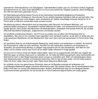 EB 15 Männlich, 58 Jahre,,


berufstätig und habe Familie. Seit 30 Jahren trank ich Alkohol in gesundheitsgefährdenden Mengen. Täglich 5-
7 Flaschen Bier, selten mehr noch seltener weniger. Seit etwa 10 Jahren weiß ich, daß ich daran etwas ändern
muß.
Ich besorgte mir Diazepam und hatte einige trockene Phasen von etwa 3- 6 Wochen. Das Diazepam dosierte
ich zu Anfang bis zu 3 x 10 mg und schlich dann recht schnell wieder aus. Es kam wie es kommen mußte,
auch das Diazepam nahm ich dann über etwa 5 Jahre regelmäßig, meist 5 mg/ Tag.
Ich litt auch unter Depressionen und zeitweisen Angststörungen.
Ich suchte Anfang letzten Jahres nach Möglichkeiten ambulant trocken zu werden und stieß zufällig auf das
Thema Baclofen vs. Alkohol und schnell auf dieses Forum. Mitte letzten Jahres entschloß ich mich auch diesen
Weg zu gehen und besorgte mir Baclofen.
Entgegen den Empfehlungen hier, dosierte ich innerhalb von 10 Tagen auf 3 x 20 mg und kurz darauf auf 3 x 25
mg Baclofen. Die Nebenwirkungen die dann eintraten waren teils ganz heftig. Um nur einige hier zu nennen :
starke Akkomodationsstörungen, Nackensteiﬁgkeit-schmerzen, Kopfschmerzen, zu Anfang Euphorie, dann
Depressionen, starker Harndrang, unwillkürliches Nervenzucken an Extremitäten, Tagesmüdigkeit und das
ständige Gefühl mich in einem Wattekokon zu beﬁnden, Gewichtszunahme, übermäßiges kritisches Verhalten
gegenüber Mitmenschen.
Ich gewann allerdings: Durchschlafvermögen, Ausgeschlafenheit, Energie mehrere Sachen auf einmal zu
erledigen, kein Schwitzen und Zittern mehr, keinen Craving mehr (Trinkwunsch ist etwas anderes), morgens
nüchtern zu sein, bessere Leberwerte und dadurch natürlich viel besseres Wohlbeﬁnden, innere Ruhe.
Am Anfang meiner Baclofeneinnahme nahm ich für etwa 5 Tage noch ca. 10 mg Diazepam um
Entzugserscheinungen zu mildern. Ich trank von Anfang an keinen Alkohol mehr. Das Diazepam setzte ich
dann ab und hatte keinerlei Bedürfniss mehr danach und habe seitdem auch nie wieder etwas davon
eingenommen. Schier unglaublich für mich!
Während der ganzen Zeit hatte ich nur zu Anfang etwas Craving und kompensierte das mit einer geringen
zusätzlichen Menge Baclofen als “Notration“.
Das Baclofen nahm ich etwa 8 Wochen auf dem Niveau von 75 mg/ Tag. Danach schlich ich ganz langsam
aus, so daß die gesamte Therapie etwa 5 Monate gedauert hat.
Das ging dann etwa 2 Monate gut, ich trank keinen Alkohol und nahm kein Baclofen mehr. Ich hatte kein
Craving aber dann wurde ich übermütig und gab meinem Trinkwunsch nach, ich wollte einfach die Probe aufs
Exempel machen. Ich trank einige Bier und viele Tage darauf nichts. Ich dachte mir, das klappt ja gut und
wiederholte das einige Male ohne Probleme. Dann ergab es sich, daß aber mehrere Feierlichkeiten aufeinander
 