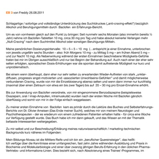 EB 3 von Freddy 26.08.2011


Schlagartige / sofortige und vollständige Unterdrückung des Suchtdruckes („anti-craving-effekt”) bezüglich
Alkohol und Beruhigungsmitteln durch Baclofen ein Erfahrungs-Bericht.

Um es von vornherein gleich auf den Punkt zu bringen: Seit nunmehr sechs Monaten (also immerhin bereits ½
Jahr) nehme ich Baclofen-Tabletten 10 mg, circa 30 mg pro Tag und habe absolut keinerlei Verlangen mehr
„Null-Craving” nach dem Suchtmittel Alkohol oder sonstigen Beruhigungs-Mitteln.

Meine persönlichen Dosierungsintervalle: 10 – 5 – 5 – 10 mg (…entspricht je einer Einnahme, unterbrochen
von jeweils ungefähr sechs Stunden - also: früh Morgens 10 mg - zu Mittag 5 mg – am frühen Abend 5 mg –
und zur Nacht 10 mg). Als Nebenwirkung während der ersten Einnahmen beschriebene Müdigkeits-Gefühle
traten bei mir im Übrigen ausschließlich und nur bei Beginn der Behandlung auf. Auch nach einer der eher sehr
selten erfolgten, sporadischen Dosis-Erhöhungen war die spontan damit auftretende Müdigkeit nur kurz und
unproblematisch.

Bei einem wenn überhaupt, dann eher nur sehr selten zu erwartenden Wieder-Auftreten von stark „unklar-
diffusen, progressiv angst-motivierten und -assoziierten Unwohlseins-Gefühlen” und damit möglicherweise
verbundenen Craving, wurde von mir die Einzeldosierung ebenso selten und wenn dann immer nur kurzfristig
(maximal über einen Zeitraum von etwa ein bis zwei Tagen) bis auf 20 – 30 mg pro Einzel-Einnahme erhöht.

Bis zur Anwendung von Baclofen verordnete, von mir eingenommene Benzodiazepine (beispielsweise
Oxazepam, oral / imap-Ampullen, intramuskulär) wurden nach der ersten Woche mit Baclofen gänzlich
überﬂüssig und somit von mir in der Folge einfach weggelassen.

Zu meiner ersten Einnahme von Baclofen kam es primär durch die Lektüre des Buches und Selbsterfahrungs-
Berichts von Dr. Olivier Ameisen (Das Ende meiner Sucht), welches mir von meinem Neurologen und
Psychotherapeuten - der es wiederum von einem zufriedenen Patienten erhalten hatte - für circa eine Woche
zur Verfügung gestellt wurde. Das Buch habe ich mir dann gekauft, und das Wissen an mit der Thematik
befasste Interessenten weitergegeben.

Zu mir selbst und zur Beschreibung/Erklärung meines naturwissenschaftlich / marketing-technischen
Backgrounds kurz näheres im Folgenden:

Mein Bildungs-Niveau ist die Mittlere Reife und ich bin ein „beruﬂicher Quereinsteiger”, das heißt:
Ich verfüge über die Kenntnisse einer umfangreichen, fast zehn Jahre währenden Ausbildung und Praxis in
Biochemie und Molekularbiologie und einer über zwanzig jährigen Berufs-Erfahrung in den üblichen Pharma-
Vertriebs- und Informations-Linien. Dies bezieht sich, nach Absolvierung eines Trainee´-Programmes, im
 