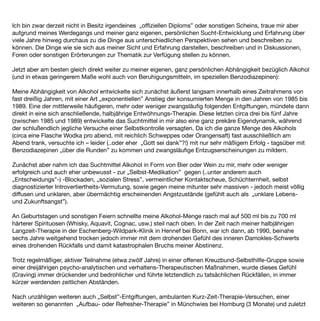 Ich bin zwar derzeit nicht in Besitz irgendeines „ofﬁziellen Diploms” oder sonstigen Scheins, traue mir aber
aufgrund meines Werdegangs und meiner ganz eigenen, persönlichen Sucht-Entwicklung und Erfahrung über
viele Jahre hinweg durchaus zu die Dinge aus unterschiedlichen Perspektiven sehen und beschreiben zu
können. Die Dinge wie sie sich aus meiner Sicht und Erfahrung darstellen, beschreiben und in Diskussionen,
Foren oder sonstigen Erörterungen zur Thematik zur Verfügung stellen zu können.

Jetzt aber am besten gleich direkt weiter zu meiner eigenen, ganz persönlichen Abhängigkeit bezüglich Alkohol
(und in etwas geringerem Maße wohl auch von Beruhigungsmitteln, im speziellen Benzodiazepinen):

Meine Abhängigkeit von Alkohol entwickelte sich zunächst äußerst langsam innerhalb eines Zeitrahmens von
fast dreißig Jahren, mit einer Art „exponentiellen” Anstieg der konsumierten Menge in den Jahren von 1985 bis
1989. Eine der mittlerweile häuﬁgeren, mehr oder weniger zwangsläuﬁg folgenden Entgiftungen, mündete dann
direkt in eine sich anschließende, halbjährige Entwöhnungs-Therapie. Diese letzten circa drei bis fünf Jahre
(zwischen 1985 und 1989) entwickelte das Suchtmittel in mir also eine ganz prekäre Eigendynamik, während
der schlußendlich jegliche Versuche einer Selbstkontrolle versagten. Da ich die ganze Menge des Alkohols
(circa eine Flasche Wodka pro abend, mit reichlich Schweppes oder Orangensaft) fast ausschließlich am
Abend trank, versuchte ich – leider (..oder eher „Gott sei dank”?!) mit nur sehr mäßigem Erfolg - tagsüber mit
Benzodiazepinen „über die Runden” zu kommen und zwangsläuﬁge Entzugserscheinungen zu mildern.

Zunächst aber nahm ich das Suchtmittel Alkohol in Form von Bier oder Wein zu mir, mehr oder weniger
erfolgreich und auch eher unbewusst - zur „Selbst-Medikation” gegen (..unter anderem auch
„Entscheidungs”-) -Blockaden, „sozialen Stress”, vermeintlicher Kontaktscheue, Schüchternheit, selbst
diagnostizierter Introvertiertheits-Vermutung, sowie gegen meine mitunter sehr massiven - jedoch meist völlig
diffusen und unklaren, aber übermächtig erscheinenden Angstzustände (gefühlt auch als „unklare Lebens-
und Zukunftsangst”).

An Geburtstagen und sonstigen Feiern schnellte meine Alkohol-Menge rasch mal auf 500 ml bis zu 700 ml
härterer Spirituosen (Whisky, Aquavit, Cognac, usw.) steil nach oben. In der Zeit nach meiner halbjährigen
Langzeit-Therapie in der Eschenberg-Wildpark-Klinik in Hennef bei Bonn, war ich dann, ab 1990, beinahe
sechs Jahre weitgehend trocken jedoch immer mit dem drohenden Gefühl des inneren Damokles-Schwerts
eines drohenden Rückfalls und damit katastrophalen Bruchs meiner Abstinenz.

Trotz regelmäßiger, aktiver Teilnahme (etwa zwölf Jahre) in einer offenen Kreuzbund-Selbsthilfe-Gruppe sowie
einer dreijährigen psycho-analytischen und verhaltens-Therapeutischen Maßnahmen, wurde dieses Gefühl
(Craving) immer drückender und bedrohlicher und führte letztendlich zu tatsächlichen Rückfällen, in immer
kürzer werdenden zeitlichen Abständen.

Nach unzähligen weiteren auch „Selbst”-Entgiftungen, ambulanten Kurz-Zeit-Therapie-Versuchen, einer
weiteren so genannten „Aufbau- oder Refresher-Therapie” in Münchwies bei Homburg (3 Monate) und zuletzt
 