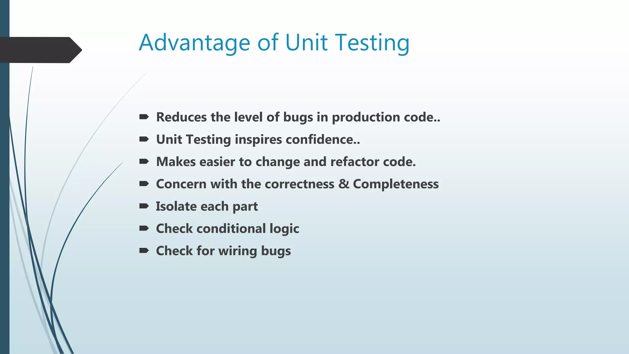 Advantage of Unit Testing
 Reduces the level of bugs in production code..
 Unit Testing inspires confidence..
 Makes easier to change and refactor code.
 Concern with the correctness & Completeness
 Isolate each part
 Check conditional logic
 Check for wiring bugs
 