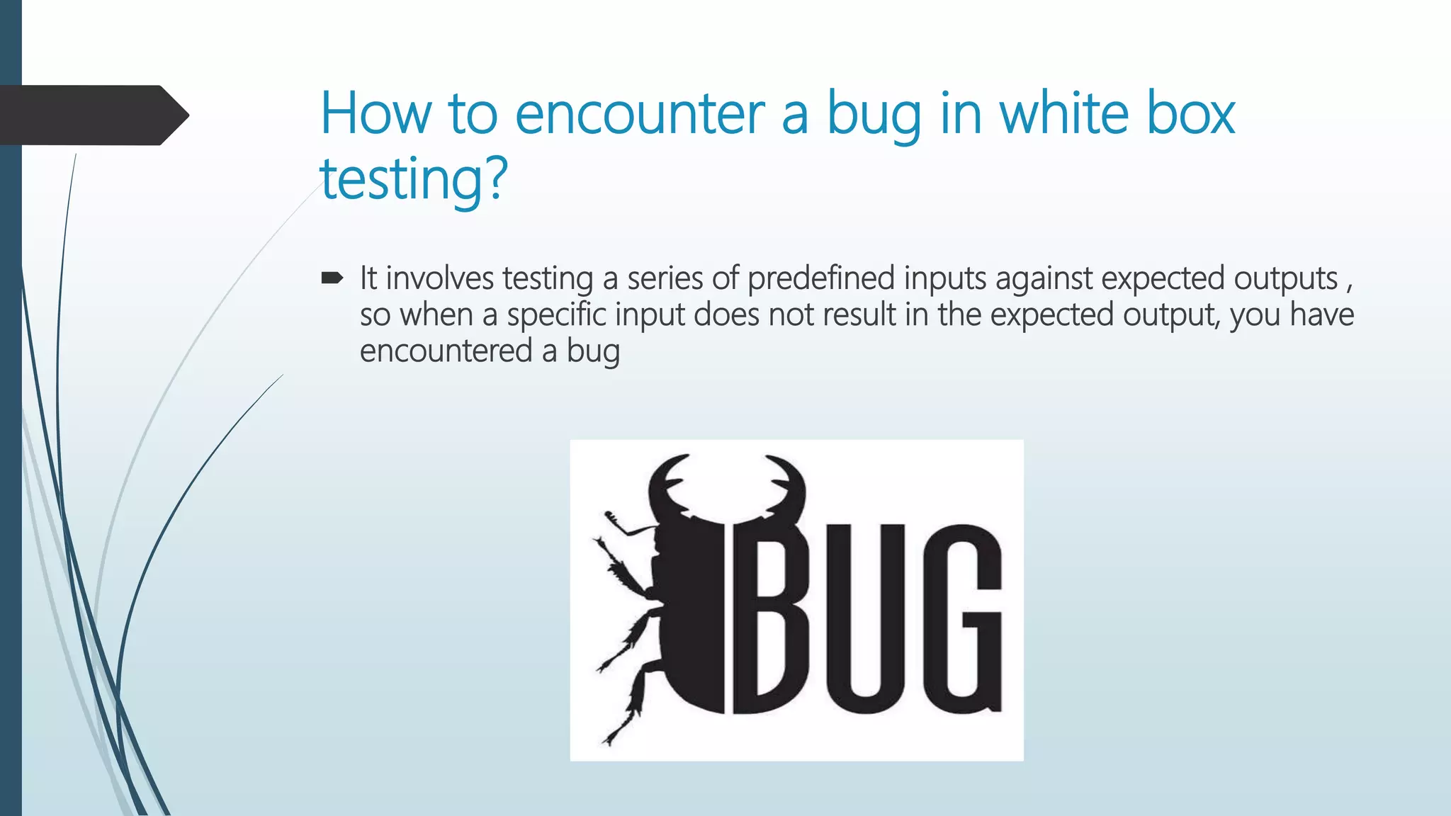 How to encounter a bug in white box
testing?
 It involves testing a series of predefined inputs against expected outputs ,
so when a specific input does not result in the expected output, you have
encountered a bug
 