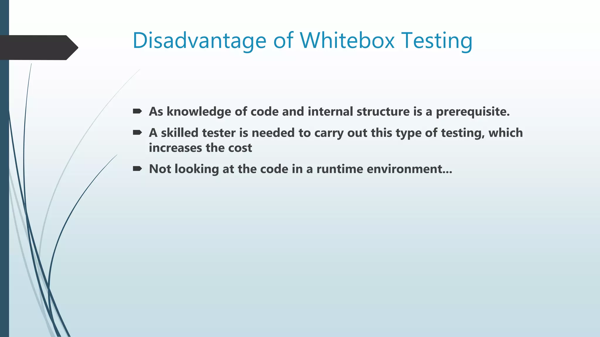 Disadvantage of Whitebox Testing
 As knowledge of code and internal structure is a prerequisite.
 A skilled tester is needed to carry out this type of testing, which
increases the cost
 Not looking at the code in a runtime environment...
 