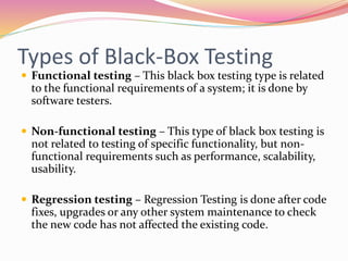 Types of Black-Box Testing
 Functional testing – This black box testing type is related
to the functional requirements of a system; it is done by
software testers.
 Non-functional testing – This type of black box testing is
not related to testing of specific functionality, but non-
functional requirements such as performance, scalability,
usability.
 Regression testing – Regression Testing is done after code
fixes, upgrades or any other system maintenance to check
the new code has not affected the existing code.
 
