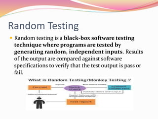 Random Testing
 Random testing is a black-box software testing
technique where programs are tested by
generating random, independent inputs. Results
of the output are compared against software
specifications to verify that the test output is pass or
fail.
 