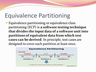 Equivalence Partitioning
 Equivalence partitioning or equivalence class
partitioning (ECP) is a software testing technique
that divides the input data of a software unit into
partitions of equivalent data from which test
cases can be derived. In principle, test cases are
designed to cover each partition at least once.
 