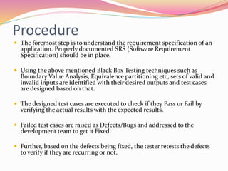Procedure
 The foremost step is to understand the requirement specification of an
application. Properly documented SRS (Software Requirement
Specification) should be in place.
 Using the above mentioned Black Box Testing techniques such as
Boundary Value Analysis, Equivalence partitioning etc, sets of valid and
invalid inputs are identified with their desired outputs and test cases
are designed based on that.
 The designed test cases are executed to check if they Pass or Fail by
verifying the actual results with the expected results.
 Failed test cases are raised as Defects/Bugs and addressed to the
development team to get it Fixed.
 Further, based on the defects being fixed, the tester retests the defects
to verify if they are recurring or not.
 