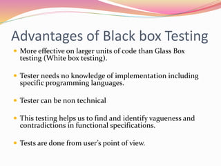 Advantages of Black box Testing
 More effective on larger units of code than Glass Box
testing (White box testing).
 Tester needs no knowledge of implementation including
specific programming languages.
 Tester can be non technical
 This testing helps us to find and identify vagueness and
contradictions in functional specifications.
 Tests are done from user’s point of view.
 