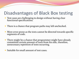 Disadvantages of Black Box testing
 Test cases are challenging to design without having clear
functional specifications.
 There is a chance that program paths may left unchecked.
 More error prone as the tests cannot be directed towards specific
segments of code.
 There might be a chance that programmer might have already
committed certain amount of tests from his side, therefore,
unnecessary repetition of tests occurring.
 Suitable for small amount of test cases.
 