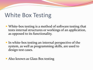 White Box Testing
 White-box testing is a method of software testing that
tests internal structures or workings of an application,
as opposed to its functionality.
 In white-box testing an internal perspective of the
system, as well as programming skills, are used to
design test cases.
 Also known as Glass Box testing
 