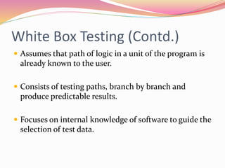 White Box Testing (Contd.)
 Assumes that path of logic in a unit of the program is
already known to the user.
 Consists of testing paths, branch by branch and
produce predictable results.
 Focuses on internal knowledge of software to guide the
selection of test data.
 