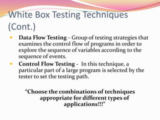 White Box Testing Techniques
(Cont.)
 Data Flow Testing - Group of testing strategies that
examines the control flow of programs in order to
explore the sequence of variables according to the
sequence of events.
 Control Flow Testing - In this technique, a
particular part of a large program is selected by the
tester to set the testing path.
“Choose the combinations of techniques
appropriate for different types of
applications!!!”
 