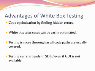 Advantages of White Box Testing
 Code optimization by finding hidden errors.
 White box tests cases can be easily automated.
 Testing is more thorough as all code paths are usually
covered.
 Testing can start early in SDLC even if GUI is not
available.
 
