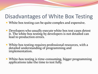 Disadvantages of White Box Testing
 White box testing can be quite complex and expensive.
 Developers who usually execute white box test cases detest
it. The white box testing by developers is not detailed can
lead to production errors.
 White box testing requires professional resources, with a
detailed understanding of programming and
implementation.
 White-box testing is time-consuming, bigger programming
applications take the time to test fully.
 