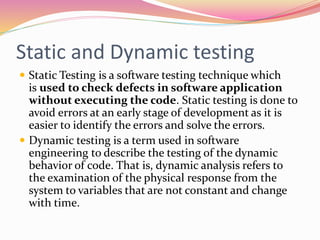 Static and Dynamic testing
 Static Testing is a software testing technique which
is used to check defects in software application
without executing the code. Static testing is done to
avoid errors at an early stage of development as it is
easier to identify the errors and solve the errors.
 Dynamic testing is a term used in software
engineering to describe the testing of the dynamic
behavior of code. That is, dynamic analysis refers to
the examination of the physical response from the
system to variables that are not constant and change
with time.
 