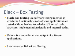 Black – Box Testing
 Black Box Testing is a software testing method in
which the functionalities of software applications are
tested without having knowledge of internal code
structure, implementation details and internal paths.
 Mainly focuses on input and output of software
applications.
 Also known as Behavioral Testing.
 