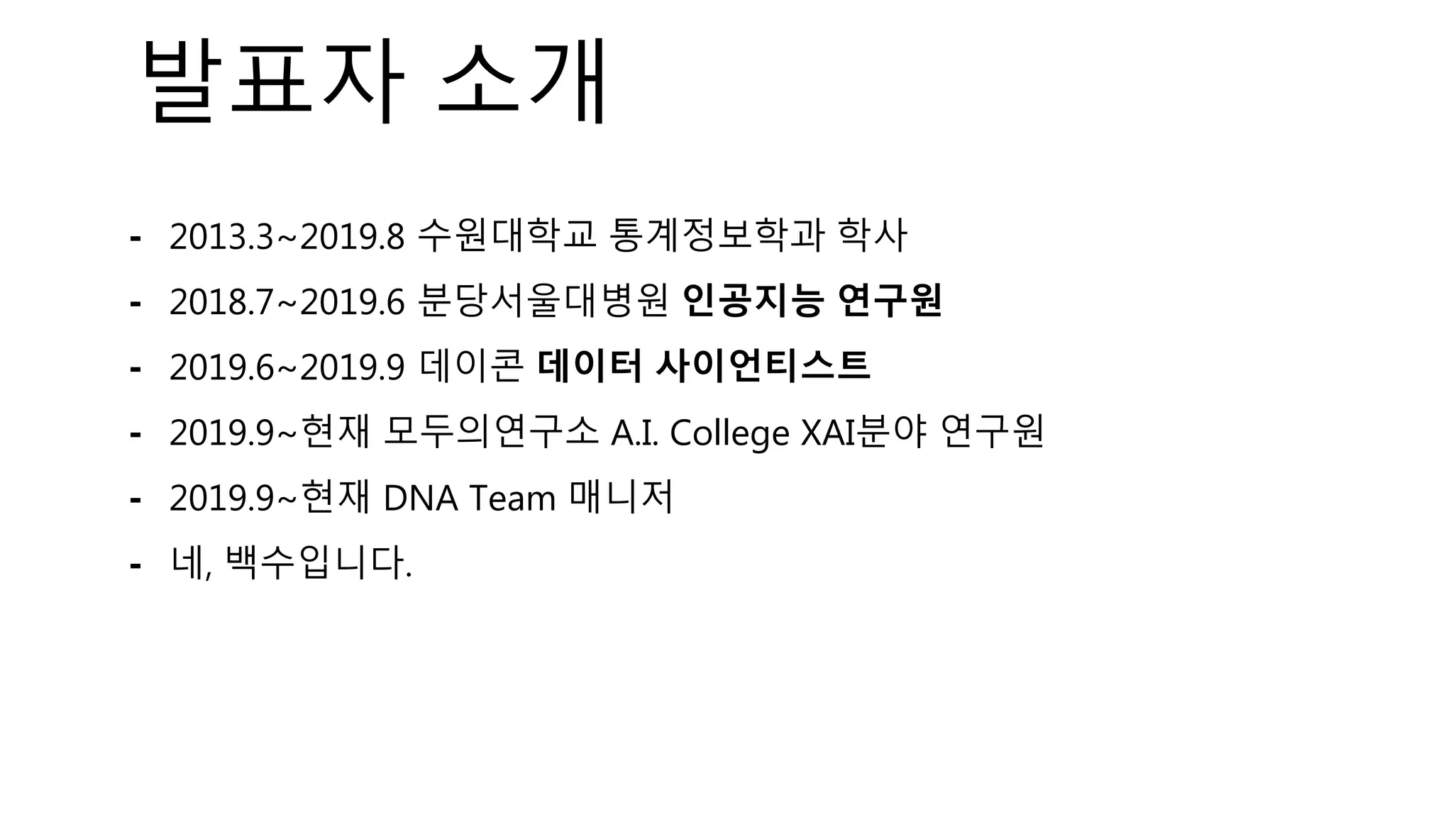 발표자 소개
⁃ 2013.3~2019.8 수원대학교 통계정보학과 학사
⁃ 2018.7~2019.6 분당서울대병원 인공지능 연구원
⁃ 2019.6~2019.9 데이콘 데이터 사이언티스트
⁃ 2019.9~현재 모두의연구소 A.I. College XAI분야 연구원
⁃ 2019.9~현재 DNA Team 매니저
⁃ 네, 백수입니다.
 