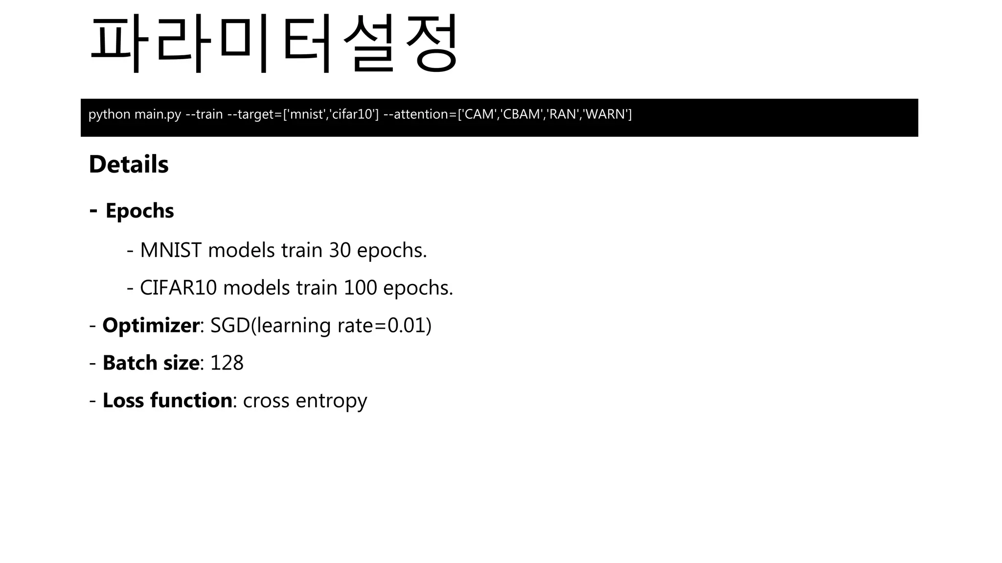 파라미터설정
Details
- Epochs
- MNIST models train 30 epochs.
- CIFAR10 models train 100 epochs.
- Optimizer: SGD(learning rate=0.01)
- Batch size: 128
- Loss function: cross entropy
python main.py --train --target=['mnist','cifar10'] --attention=['CAM','CBAM','RAN','WARN']
 