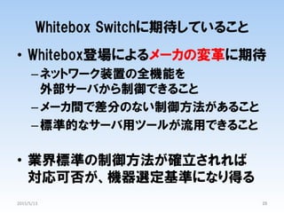 •  Whitebox登場によるメーカの変革に期待
– ネットワーク装置の全機能を
外部サーバから制御できること
– メーカ間で差分のない制御方法があること
– 標準的なサーバ用ツールが流用できること
•  業界標準の制御方法が確立されれば
対応可否が、機器選定基準になり得る
28	
Whitebox  Switchに期待していること
2015/5/13	
 