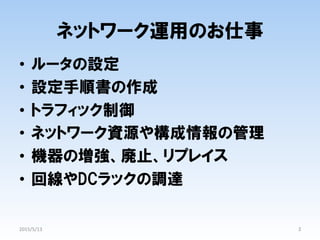 ネットワーク運用のお仕事
•  ルータの設定
•  設定手順書の作成
•  トラフィック制御
•  ネットワーク資源や構成情報の管理
•  機器の増強、廃止、リプレイス
•  回線やDCラックの調達
3	
2015/5/13	
 