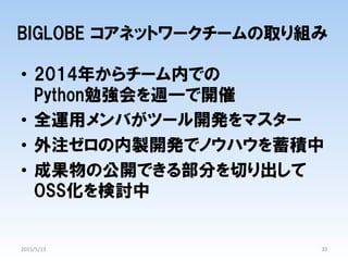 BIGLOBE  コアネットワークチームの取り組み
•  2014年からチーム内での
Python勉強会を週一で開催
•  全運用メンバがツール開発をマスター
•  外注ゼロの内製開発でノウハウを蓄積中
•  成果物の公開できる部分を切り出して
OSS化を検討中
33	
2015/5/13	
 