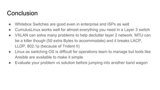 Conclusion
● Whitebox Switches are good even in enterprise and ISPs as well
● CumulusLinux works well for almost everything you need in a Layer 3 switch
● VXLAN can solve many problems to help declutter layer 2 network. MTU can
be a killer though (50 extra Bytes to accommodate) and it breaks LACP,
LLDP, 802.1p (because of Trident II)
● Linux as switching OS is difficult for operations team to manage but tools like
Ansible are available to make it simple
● Evaluate your problem vs solution before jumping into another band wagon
 