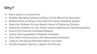 Why?
● Many options to choose from
● Multiple Operating Systems to Bring Out the Best of the Same Box
● Multiple Boxes to Bring out the best from Same Operating System
● Select the Software for your Needs Instead of Replacing Systems
● Select the hardware for your Needs without replacing the Operating System
● End to End Common Hardware/Software
● Unlock New Capabilities of Network Hardware
● Drive Down the Economics with Standardized Hardware
● Capture Fast Moving Merchant Silicon Innovation
● Simplify Support, Sparing, Logistics and Re-use
 