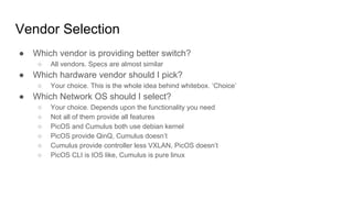 Vendor Selection
● Which vendor is providing better switch?
○ All vendors. Specs are almost similar
● Which hardware vendor should I pick?
○ Your choice. This is the whole idea behind whitebox. ‘Choice’
● Which Network OS should I select?
○ Your choice. Depends upon the functionality you need
○ Not all of them provide all features
○ PicOS and Cumulus both use debian kernel
○ PicOS provide QinQ, Cumulus doesn’t
○ Cumulus provide controller less VXLAN, PicOS doesn’t
○ PicOS CLI is IOS like, Cumulus is pure linux
 