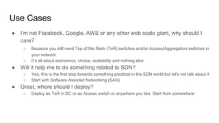 Use Cases
● I’m not Facebook, Google, AWS or any other web scale giant, why should I
care?
○ Because you still need Top of the Rack (ToR) switches and/or Access/Aggregation switches in
your network
○ It’s all about economics, choice, scalability and nothing else
● Will it help me to do something related to SDN?
○ Yes, this is the first step towards something practical in the SDN world but let's not talk about it
○ Start with Software Assisted Networking (SAN)
● Great, where should I deploy?
○ Deploy as ToR in DC or as Access switch or anywhere you like. Start from somewhere
 