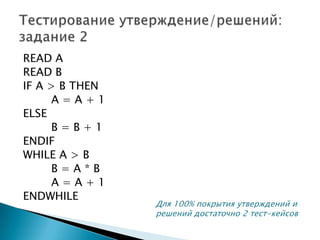 READ A
READ B
IF A > B THEN
A = A + 1
ELSE
B = B + 1
ENDIF
WHILE A > B
B = A * B
A = A + 1
ENDWHILE
Для 100% покрытия утверждений и
решений достаточно 2 тест-кейсов
 