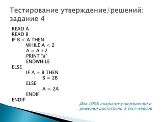 READ A
READ B
IF B < A THEN
WHILE A < 2
A = A +2
PRINT “a”
ENDWHILE
ELSE
IF A = B THEN
B = 2B
ELSE
A = 2A
ENDIF
ENDIF
Для 100% покрытия утверждений и
решений достаточно 3 тест-кейсов
 