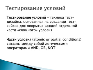 Тестирование условий – техника тест-
дизайна, основанная на создании тест-
кейсов для покрытия каждой отдельной
части «сложного» условия
Части условия (atomic or partial conditions)
связаны между собой логическими
операторами AND, OR, NOT
 