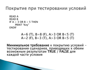 READ A
READ B
IF A > 3 OR B < 5 THEN
PRINT “Key”
ENDIF
A=6 (T), B=8 (F), A>3 OR B<5 (T)
A=2 (F), B=3 (T), A>3 OR B<5 (T)
Минимальное требование к покрытию условий -
тестирования сценариев, приводящих к обеим
возможным результатам TRUE / FALSE для
каждой части условия
 