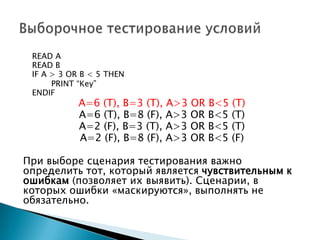 READ A
READ B
IF A > 3 OR B < 5 THEN
PRINT “Key”
ENDIF
A=6 (T), B=3 (Т), A>3 OR B<5 (T)
A=6 (T), B=8 (F), A>3 OR B<5 (T)
A=2 (F), B=3 (T), A>3 OR B<5 (T)
A=2 (F), B=8 (F), A>3 OR B<5 (F)
При выборе сценария тестирования важно
определить тот, который является чувствительным к
ошибкам (позволяет их выявить). Сценарии, в
которых ошибки «маскируются», выполнять не
обязательно.
 