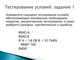 Определите сценарии тестирования условий,
обеспечивающие минимально необходимое
покрытие, множественное тестирование, а также
выберите сценарии, чувствительные к ошибкам.
READ A
READ B
IF A < 18 OR B > 55 THEN
PRINT “OK”
ENDIF
 
