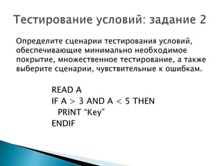 Определите сценарии тестирования условий,
обеспечивающие минимально необходимое
покрытие, множественное тестирование, а также
выберите сценарии, чувствительные к ошибкам.
READ A
IF A > 3 AND A < 5 THEN
PRINT “Key”
ENDIF
 