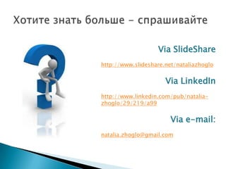Via SlideShare
http://www.slideshare.net/nataliazhoglo
Via LinkedIn
http://www.linkedin.com/pub/natalia-
zhoglo/29/219/a99
Via e-mail:
natalia.zhoglo@gmail.com
 