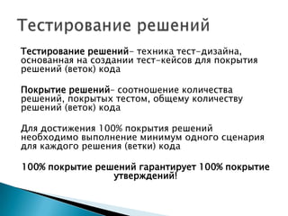 Тестирование решений- техника тест-дизайна,
основанная на создании тест-кейсов для покрытия
решений (веток) кода
Покрытие решений– соотношение количества
решений, покрытых тестом, общему количеству
решений (веток) кода
Для достижения 100% покрытия решений
необходимо выполнение минимум одного сценария
для каждого решения (ветки) кода
100% покрытие решений гарантирует 100% покрытие
утверждений!
 