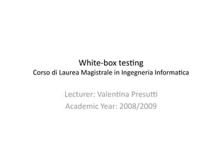 White‐box tes,ng 
Corso di Laurea Magistrale in Ingegneria Informa,ca 


          Lecturer: Valen,na Presu> 
          Academic Year: 2008/2009 
 