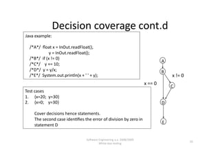 Decision coverage cont.d 
Java example: 

    /*A*/  ﬂoat x = InOut.readFloat(), 
                      y = InOut.readFloat(); 
    /*B*/  if (x != 0) 
                                                                                      A 
    /*C*/    y += 10; 
    /*D*/  y = y/x;                                                                   B 
    /*E*/  System.out.println(x + ' ' + y);                                                x != 0 
                                                                            x == 0 
                                                                                           C 
Test cases 
1.  {x=20;  y=30} 
2.  {x=0;    y=30}                                                                    D 

     Cover decisions hence statements. 
     The second case iden,ﬁes the error of division by zero in 
                                                                                      E 
     statement D 


                                     SoNware Engineering a.a. 2008/2009  
                                                                                                     10 
                                             White‐box tes,ng 
 